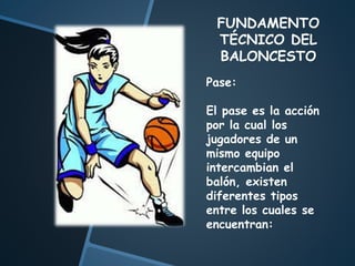 FUNDAMENTO
TÉCNICO DEL
BALONCESTO
Pase:
El pase es la acción
por la cual los
jugadores de un
mismo equipo
intercambian el
balón, existen
diferentes tipos
entre los cuales se
encuentran:
 