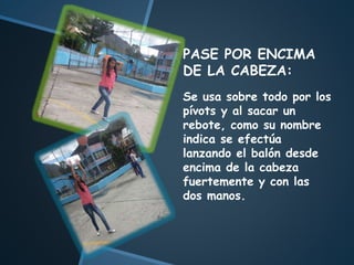 PASE POR ENCIMA
DE LA CABEZA:
Se usa sobre todo por los
pívots y al sacar un
rebote, como su nombre
indica se efectúa
lanzando el balón desde
encima de la cabeza
fuertemente y con las
dos manos.
 