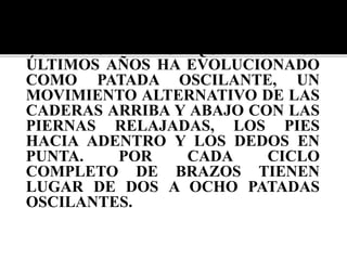LAS PIERNAS SE MUEVEN DE
ACUERDO A LO QUE EN LOS
ÚLTIMOS AÑOS HA EVOLUCIONADO
COMO PATADA OSCILANTE, UN
MOVIMIENTO ALTERNATIVO DE LAS
CADERAS ARRIBA Y ABAJO CON LAS
PIERNAS RELAJADAS, LOS PIES
HACIA ADENTRO Y LOS DEDOS EN
PUNTA. POR CADA CICLO
COMPLETO DE BRAZOS TIENEN
LUGAR DE DOS A OCHO PATADAS
OSCILANTES.
 