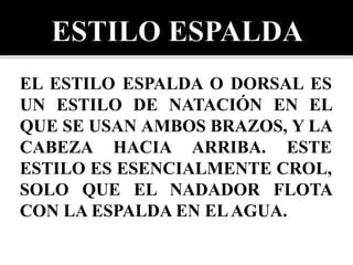 EL ESTILO ESPALDA O DORSAL ES
UN ESTILO DE NATACIÓN EN EL
QUE SE USAN AMBOS BRAZOS, Y LA
CABEZA HACIA ARRIBA. ESTE
ESTILO ES ESENCIALMENTE CROL,
SOLO QUE EL NADADOR FLOTA
CON LA ESPALDA EN ELAGUA.
 
