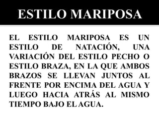 EL ESTILO MARIPOSA ES UN
ESTILO DE NATACIÓN, UNA
VARIACIÓN DEL ESTILO PECHO O
ESTILO BRAZA, EN LA QUE AMBOS
BRAZOS SE LLEVAN JUNTOS AL
FRENTE POR ENCIMA DEL AGUA Y
LUEGO HACIA ATRÁS AL MISMO
TIEMPO BAJO ELAGUA.
 