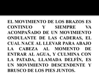 EL MOVIMIENTO DE LOS BRAZOS ES
CONTINUO Y SIEMPRE VA
ACOMPAÑADO DE UN MOVIMIENTO
ONDULANTE DE LAS CADERAS, EL
CUAL NACE AL LLEVAR PARA ABAJO
LA CABEZA AL MOMENTO DE
ENTRAR AL AGUA, Y CULMINA CON
LA PATADA, LLAMADA DELFÍN, ES
UN MOVIMIENTO DESCENDENTE Y
BRUSCO DE LOS PIES JUNTOS.
 