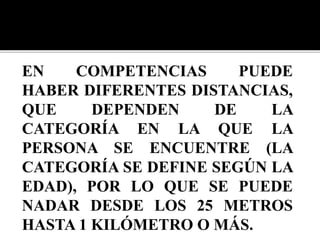 EN COMPETENCIAS PUEDE
HABER DIFERENTES DISTANCIAS,
QUE DEPENDEN DE LA
CATEGORÍA EN LA QUE LA
PERSONA SE ENCUENTRE (LA
CATEGORÍA SE DEFINE SEGÚN LA
EDAD), POR LO QUE SE PUEDE
NADAR DESDE LOS 25 METROS
HASTA 1 KILÓMETRO O MÁS.
 