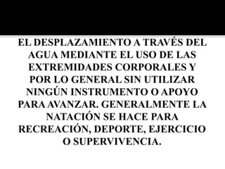 LA NATACIÓN ES EL MOVIMIENTO Y
EL DESPLAZAMIENTO A TRAVÉS DEL
AGUA MEDIANTE EL USO DE LAS
EXTREMIDADES CORPORALES Y
POR LO GENERAL SIN UTILIZAR
NINGÚN INSTRUMENTO O APOYO
PARAAVANZAR. GENERALMENTE LA
NATACIÓN SE HACE PARA
RECREACIÓN, DEPORTE, EJERCICIO
O SUPERVIVENCIA.
 