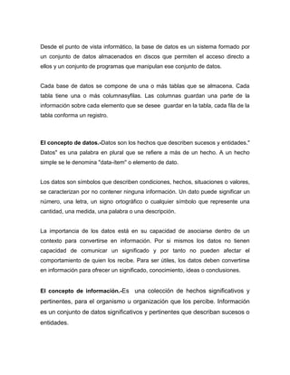 Desde el punto de vista informático, la base de datos es un sistema formado por
un conjunto de datos almacenados en discos que permiten el acceso directo a
ellos y un conjunto de programas que manipulan ese conjunto de datos.


Cada base de datos se compone de una o más tablas que se almacena. Cada
tabla tiene una o más columnasyfilas. Las columnas guardan una parte de la
información sobre cada elemento que se desee guardar en la tabla, cada fila de la
tabla conforma un registro.



El concepto de datos.-Datos son los hechos que describen sucesos y entidades."
Datos" es una palabra en plural que se refiere a más de un hecho. A un hecho
simple se le denomina "data-ítem" o elemento de dato.


Los datos son símbolos que describen condiciones, hechos, situaciones o valores,
se caracterizan por no contener ninguna información. Un dato puede significar un
número, una letra, un signo ortográfico o cualquier símbolo que represente una
cantidad, una medida, una palabra o una descripción.


La importancia de los datos está en su capacidad de asociarse dentro de un
contexto para convertirse en información. Por si mismos los datos no tienen
capacidad de comunicar un significado y por tanto no pueden afectar el
comportamiento de quien los recibe. Para ser útiles, los datos deben convertirse
en información para ofrecer un significado, conocimiento, ideas o conclusiones.


El concepto de información.-Es una colección de hechos significativos y
pertinentes, para el organismo u organización que los percibe. Información
es un conjunto de datos significativos y pertinentes que describan sucesos o
entidades.
 