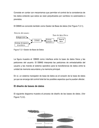 Consiste en contar con mecanismos que permitan el control de la consistencia de
los datos evitando que estos se vean perjudicados por cambios no autorizados o
previstos.


El DBMS es conocido también como Gestor de Base de datos (Ver Figura 7.2.1).




Figura 7.2.1 Gestor de Base de Datos




La figura muestra el DBMS como interface entre la base de datos física y las
peticiones del usuario. El DBMS interpreta las peticiones de entrada/salida del
usuario y las manda al sistema operativo para la transferencia de datos entre la
unidad de memoria secundaria y la memoria principal.


En sí, un sistema manejador de base de datos es el corazón de la base de datos
ya que se encarga del control total de los posibles aspectos que la puedan afectar.


El diseño de bases de datos


El siguiente diagrama muestra el proceso de diseño de las bases de datos. (Ver
Figura 7.2.2).
 