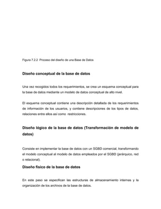 Figura 7.2.2 Proceso del diseño de una Base de Datos



Diseño conceptual de la base de datos


Una vez recogidos todos los requerimientos, se crea un esquema conceptual para
la base de datos mediante un modelo de datos conceptual de alto nivel.


El esquema conceptual contiene una descripción detallada de los requerimientos
de información de los usuarios, y contiene descripciones de los tipos de datos,
relaciones entre ellos así como restricciones.



Diseño lógico de la base de datos (Transformación de modelo de
datos)


Consiste en implementar la base de datos con un SGBD comercial, transformando
el modelo conceptual al modelo de datos empleados por el SGBD (jerárquico, red
o relacional).

Diseño físico de la base de datos


En este paso se especifican las estructuras de almacenamiento internas y la
organización de los archivos de la base de datos.
 