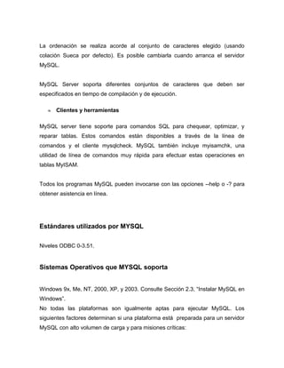 La ordenación se realiza acorde al conjunto de caracteres elegido (usando
colación Sueca por defecto). Es posible cambiarla cuando arranca el servidor
MySQL.


MySQL Server soporta diferentes conjuntos de caracteres que deben ser
especificados en tiempo de compilación y de ejecución.

      Clientes y herramientas

MySQL server tiene soporte para comandos SQL para chequear, optimizar, y
reparar tablas. Estos comandos están disponibles a través de la línea de
comandos y el cliente mysqlcheck. MySQL también incluye myisamchk, una
utilidad de línea de comandos muy rápida para efectuar estas operaciones en
tablas MyISAM.


Todos los programas MySQL pueden invocarse con las opciones --help o -? para
obtener asistencia en línea.




Estándares utilizados por MYSQL

Niveles ODBC 0-3.51.


Sistemas Operativos que MYSQL soporta


Windows 9x, Me, NT, 2000, XP, y 2003. Consulte Sección 2.3, “Instalar MySQL en
Windows”.
No todas las plataformas son igualmente aptas para ejecutar MySQL. Los
siguientes factores determinan si una plataforma está preparada para un servidor
MySQL con alto volumen de carga y para misiones críticas:
 