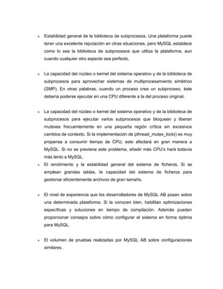 Estabilidad general de la biblioteca de subprocesos. Una plataforma puede
tener una excelente reputación en otras situaciones, pero MySQL establece
como lo sea la biblioteca de subprocesos que utiliza la plataforma, aun
cuando cualquier otro aspecto sea perfecto.


La capacidad del núcleo o kernel del sistema operativo y de la biblioteca de
subprocesos para aprovechar sistemas de multiprocesamiento simétrico
(SMP). En otras palabras, cuando un proceso crea un subproceso, éste
debería poderse ejecutar en una CPU diferente a la del proceso original.


La capacidad del núcleo o kernel del sistema operativo y de la biblioteca de
subprocesos para ejecutar varios subprocesos que bloquean y liberan
mutexes frecuentemente en una pequeña región crítica sin excesivos
cambios de contexto. Si la implementación de pthread_mutex_lock() es muy
propensa a consumir tiempo de CPU, esto afectará en gran manera a
MySQL. Si no se previene este problema, añadir más CPU’s hará todavía
más lento a MySQL.
El rendimiento y la estabilidad general del sistema de ficheros. Si se
emplean grandes tablas, la capacidad del sistema de ficheros para
gestionar eficientemente archivos de gran tamaño.


El nivel de experiencia que los desarrolladores de MySQL AB posan sobre
una determinada plataforma. Si la conocen bien, habilitan optimizaciones
específicas y soluciones en tiempo de compilación. Además pueden
proporcionar consejos sobre cómo configurar el sistema en forma óptima
para MySQL.


El volumen de pruebas realizadas por MySQL AB sobre configuraciones
similares.
 