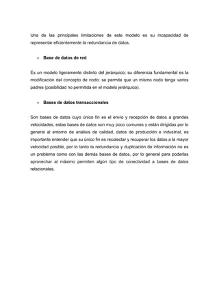 Una de las principales limitaciones de este modelo es su incapacidad de
representar eficientemente la redundancia de datos.


      Base de datos de red


Es un modelo ligeramente distinto del jerárquico; su diferencia fundamental es la
modificación del concepto de nodo: se permite que un mismo nodo tenga varios
padres (posibilidad no permitida en el modelo jerárquico).


      Bases de datos transaccionales


Son bases de datos cuyo único fin es el envío y recepción de datos a grandes
velocidades, estas bases de datos son muy poco comunes y están dirigidas por lo
general al entorno de análisis de calidad, datos de producción e industrial, es
importante entender que su único fin es recolectar y recuperar los datos a la mayor
velocidad posible, por lo tanto la redundancia y duplicación de información no es
un problema como con las demás bases de datos, por lo general para poderlas
aprovechar al máximo permiten algún tipo de conectividad a bases de datos
relacionales.
 