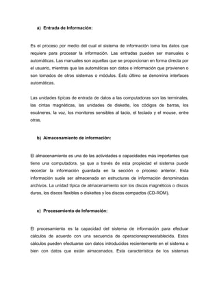 a) Entrada de Información:



Es el proceso por medio del cual el sistema de información toma los datos que
requiere para procesar la información. Las entradas pueden ser manuales o
automáticas. Las manuales son aquellas que se proporcionan en forma directa por
el usuario, mientras que las automáticas son datos o información que provienen o
son tomados de otros sistemas o módulos. Esto último se denomina interfaces
automáticas.


Las unidades típicas de entrada de datos a las computadoras son las terminales,
las cintas magnéticas, las unidades de diskette, los códigos de barras, los
escáneres, la voz, los monitores sensibles al tacto, el teclado y el mouse, entre
otras.



   b) Almacenamiento de información:



El almacenamiento es una de las actividades o capacidades más importantes que
tiene una computadora, ya que a través de esta propiedad el sistema puede
recordar la información guardada en la sección o proceso anterior. Esta
información suele ser almacenada en estructuras de información denominadas
archivos. La unidad típica de almacenamiento son los discos magnéticos o discos
duros, los discos flexibles o diskettes y los discos compactos (CD-ROM).



   c) Procesamiento de Información:



El procesamiento es la capacidad del sistema de información para efectuar
cálculos de acuerdo con una secuencia de operacionespreestablecida. Estos
cálculos pueden efectuarse con datos introducidos recientemente en el sistema o
bien con datos que están almacenados. Esta característica de los sistemas
 