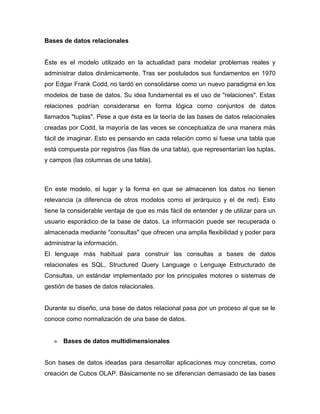 Bases de datos relacionales


Éste es el modelo utilizado en la actualidad para modelar problemas reales y
administrar datos dinámicamente. Tras ser postulados sus fundamentos en 1970
por Edgar Frank Codd, no tardó en consolidarse como un nuevo paradigma en los
modelos de base de datos. Su idea fundamental es el uso de "relaciones". Estas
relaciones podrían considerarse en forma lógica como conjuntos de datos
llamados "tuplas". Pese a que ésta es la teoría de las bases de datos relacionales
creadas por Codd, la mayoría de las veces se conceptualiza de una manera más
fácil de imaginar. Esto es pensando en cada relación como si fuese una tabla que
está compuesta por registros (las filas de una tabla), que representarían las tuplas,
y campos (las columnas de una tabla).



En este modelo, el lugar y la forma en que se almacenen los datos no tienen
relevancia (a diferencia de otros modelos como el jerárquico y el de red). Esto
tiene la considerable ventaja de que es más fácil de entender y de utilizar para un
usuario esporádico de la base de datos. La información puede ser recuperada o
almacenada mediante "consultas" que ofrecen una amplia flexibilidad y poder para
administrar la información.
El lenguaje más habitual para construir las consultas a bases de datos
relacionales es SQL, Structured Query Language o Lenguaje Estructurado de
Consultas, un estándar implementado por los principales motores o sistemas de
gestión de bases de datos relacionales.


Durante su diseño, una base de datos relacional pasa por un proceso al que se le
conoce como normalización de una base de datos.


      Bases de datos multidimensionales


Son bases de datos ideadas para desarrollar aplicaciones muy concretas, como
creación de Cubos OLAP. Básicamente no se diferencian demasiado de las bases
 