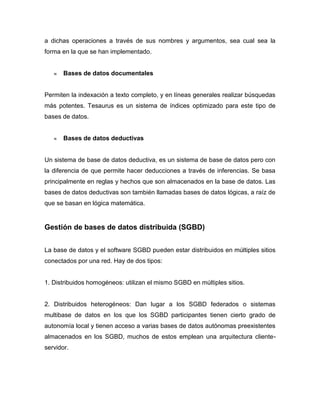 a dichas operaciones a través de sus nombres y argumentos, sea cual sea la
forma en la que se han implementado.


       Bases de datos documentales


Permiten la indexación a texto completo, y en líneas generales realizar búsquedas
más potentes. Tesaurus es un sistema de índices optimizado para este tipo de
bases de datos.


       Bases de datos deductivas


Un sistema de base de datos deductiva, es un sistema de base de datos pero con
la diferencia de que permite hacer deducciones a través de inferencias. Se basa
principalmente en reglas y hechos que son almacenados en la base de datos. Las
bases de datos deductivas son también llamadas bases de datos lógicas, a raíz de
que se basan en lógica matemática.


Gestión de bases de datos distribuida (SGBD)


La base de datos y el software SGBD pueden estar distribuidos en múltiples sitios
conectados por una red. Hay de dos tipos:


1. Distribuidos homogéneos: utilizan el mismo SGBD en múltiples sitios.


2. Distribuidos heterogéneos: Dan lugar a los SGBD federados o sistemas
multibase de datos en los que los SGBD participantes tienen cierto grado de
autonomía local y tienen acceso a varias bases de datos autónomas preexistentes
almacenados en los SGBD, muchos de estos emplean una arquitectura cliente-
servidor.
 