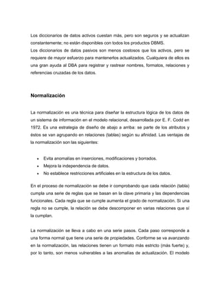 Los diccionarios de datos activos cuestan más, pero son seguros y se actualizan
constantemente; no están disponibles con todos los productos DBMS.
Los diccionarios de datos pasivos son menos costosos que los activos, pero se
requiere de mayor esfuerzo para mantenerlos actualizados. Cualquiera de ellos es
una gran ayuda al DBA para registrar y rastrear nombres, formatos, relaciones y
referencias cruzadas de los datos.




Normalización


La normalización es una técnica para diseñar la estructura lógica de los datos de
un sistema de información en el modelo relacional, desarrollada por E. F. Codd en
1972. Es una estrategia de diseño de abajo a arriba: se parte de los atributos y
éstos se van agrupando en relaciones (tablas) según su afinidad. Las ventajas de
la normalización son las siguientes:


      Evita anomalías en inserciones, modificaciones y borrados.
      Mejora la independencia de datos.
      No establece restricciones artificiales en la estructura de los datos.

En el proceso de normalización se debe ir comprobando que cada relación (tabla)
cumpla una serie de reglas que se basan en la clave primaria y las dependencias
funcionales. Cada regla que se cumple aumenta el grado de normalización. Si una
regla no se cumple, la relación se debe descomponer en varias relaciones que sí
la cumplan.


La normalización se lleva a cabo en una serie pasos. Cada paso corresponde a
una forma normal que tiene una serie de propiedades. Conforme se va avanzando
en la normalización, las relaciones tienen un formato más estricto (más fuerte) y,
por lo tanto, son menos vulnerables a las anomalías de actualización. El modelo
 