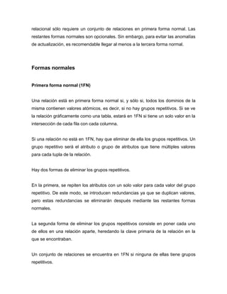 relacional sólo requiere un conjunto de relaciones en primera forma normal. Las
restantes formas normales son opcionales. Sin embargo, para evitar las anomalías
de actualización, es recomendable llegar al menos a la tercera forma normal.




Formas normales


Primera forma normal (1FN)


Una relación está en primera forma normal si, y sólo si, todos los dominios de la
misma contienen valores atómicos, es decir, si no hay grupos repetitivos. Si se ve
la relación gráficamente como una tabla, estará en 1FN si tiene un solo valor en la
intersección de cada fila con cada columna.


Si una relación no está en 1FN, hay que eliminar de ella los grupos repetitivos. Un
grupo repetitivo será el atributo o grupo de atributos que tiene múltiples valores
para cada tupla de la relación.


Hay dos formas de eliminar los grupos repetitivos.


En la primera, se repiten los atributos con un solo valor para cada valor del grupo
repetitivo. De este modo, se introducen redundancias ya que se duplican valores,
pero estas redundancias se eliminarán después mediante las restantes formas
normales.


La segunda forma de eliminar los grupos repetitivos consiste en poner cada uno
de ellos en una relación aparte, heredando la clave primaria de la relación en la
que se encontraban.


Un conjunto de relaciones se encuentra en 1FN si ninguna de ellas tiene grupos
repetitivos.
 
