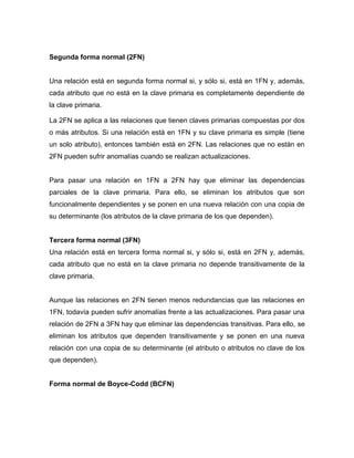 Segunda forma normal (2FN)


Una relación está en segunda forma normal si, y sólo si, está en 1FN y, además,
cada atributo que no está en la clave primaria es completamente dependiente de
la clave primaria.

La 2FN se aplica a las relaciones que tienen claves primarias compuestas por dos
o más atributos. Si una relación está en 1FN y su clave primaria es simple (tiene
un solo atributo), entonces también está en 2FN. Las relaciones que no están en
2FN pueden sufrir anomalías cuando se realizan actualizaciones.


Para pasar una relación en 1FN a 2FN hay que eliminar las dependencias
parciales de la clave primaria. Para ello, se eliminan los atributos que son
funcionalmente dependientes y se ponen en una nueva relación con una copia de
su determinante (los atributos de la clave primaria de los que dependen).


Tercera forma normal (3FN)
Una relación está en tercera forma normal si, y sólo si, está en 2FN y, además,
cada atributo que no está en la clave primaria no depende transitivamente de la
clave primaria.


Aunque las relaciones en 2FN tienen menos redundancias que las relaciones en
1FN, todavía pueden sufrir anomalías frente a las actualizaciones. Para pasar una
relación de 2FN a 3FN hay que eliminar las dependencias transitivas. Para ello, se
eliminan los atributos que dependen transitivamente y se ponen en una nueva
relación con una copia de su determinante (el atributo o atributos no clave de los
que dependen).


Forma normal de Boyce-Codd (BCFN)
 