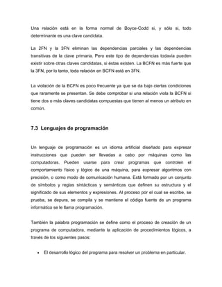 Una relación está en la forma normal de Boyce-Codd si, y sólo si, todo
determinante es una clave candidata.

La 2FN y la 3FN eliminan las dependencias parciales y las dependencias
transitivas de la clave primaria. Pero este tipo de dependencias todavía pueden
existir sobre otras claves candidatas, si éstas existen. La BCFN es más fuerte que
la 3FN, por lo tanto, toda relación en BCFN está en 3FN.


La violación de la BCFN es poco frecuente ya que se da bajo ciertas condiciones
que raramente se presentan. Se debe comprobar si una relación viola la BCFN si
tiene dos o más claves candidatas compuestas que tienen al menos un atributo en
común.



7.3 Lenguajes de programación


Un lenguaje de programación es un idioma artificial diseñado para expresar
instrucciones que pueden ser llevadas a cabo por máquinas como las
computadoras.    Pueden    usarse   para   crear   programas   que   controlen     el
comportamiento físico y lógico de una máquina, para expresar algoritmos con
precisión, o como modo de comunicación humana. Está formado por un conjunto
de símbolos y reglas sintácticas y semánticas que definen su estructura y el
significado de sus elementos y expresiones. Al proceso por el cual se escribe, se
prueba, se depura, se compila y se mantiene el código fuente de un programa
informático se le llama programación.


También la palabra programación se define como el proceso de creación de un
programa de computadora, mediante la aplicación de procedimientos lógicos, a
través de los siguientes pasos:


      El desarrollo lógico del programa para resolver un problema en particular.
 