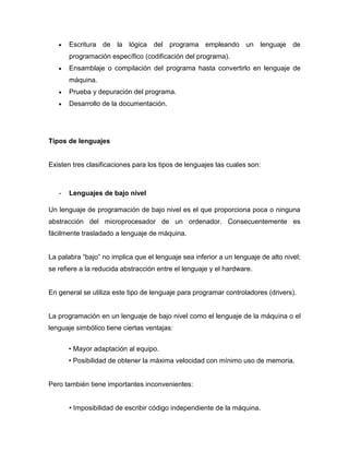 Escritura de la lógica del programa empleando un lenguaje de
       programación específico (codificación del programa).
       Ensamblaje o compilación del programa hasta convertirlo en lenguaje de
       máquina.
       Prueba y depuración del programa.
       Desarrollo de la documentación.




Tipos de lenguajes


Existen tres clasificaciones para los tipos de lenguajes las cuales son:



   -   Lenguajes de bajo nivel

Un lenguaje de programación de bajo nivel es el que proporciona poca o ninguna
abstracción del microprocesador de un ordenador. Consecuentemente es
fácilmente trasladado a lenguaje de máquina.


La palabra “bajo” no implica que el lenguaje sea inferior a un lenguaje de alto nivel;
se refiere a la reducida abstracción entre el lenguaje y el hardware.


En general se utiliza este tipo de lenguaje para programar controladores (drivers).


La programación en un lenguaje de bajo nivel como el lenguaje de la máquina o el
lenguaje simbólico tiene ciertas ventajas:


       • Mayor adaptación al equipo.
       • Posibilidad de obtener la máxima velocidad con mínimo uso de memoria.


Pero también tiene importantes inconvenientes:


       • Imposibilidad de escribir código independiente de la máquina.
 