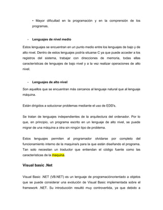 • Mayor dificultad en la programación y en la comprensión de los
         programas.



   -     Lenguajes de nivel medio

Estos lenguajes se encuentran en un punto medio entre los lenguajes de bajo y de
alto nivel. Dentro de estos lenguajes podría situarse C ya que puede acceder a los
registros del sistema, trabajar con direcciones de memoria, todas ellas
características de lenguajes de bajo nivel y a la vez realizar operaciones de alto
nivel.



   -     Lenguajes de alto nivel

Son aquellos que se encuentran más cercanos al lenguaje natural que al lenguaje
máquina.


Están dirigidos a solucionar problemas mediante el uso de EDD's.


Se tratan de lenguajes independientes de la arquitectura del ordenador. Por lo
que, en principio, un programa escrito en un lenguaje de alto nivel, se puede
migrar de una máquina a otra sin ningún tipo de problema.


Estos     lenguajes   permiten   al   programador   olvidarse   por   completo   del
funcionamiento interno de la maquina/s para la que están diseñando el programa.
Tan solo necesitan un traductor que entiendan el código fuente como las
características de la maquina.


Visual basic .Net


Visual Basic .NET (VB.NET) es un lenguaje de programaciónorientado a objetos
que se puede considerar una evolución de Visual Basic implementada sobre el
framework .NET. Su introducción resultó muy controvertida, ya que debido a
 