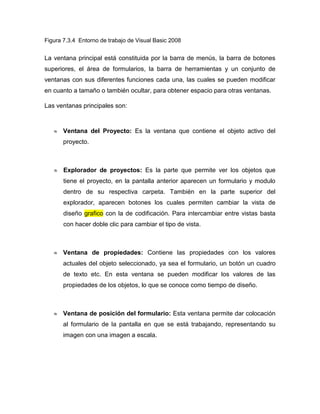 Figura 7.3.4 Entorno de trabajo de Visual Basic 2008


La ventana principal está constituida por la barra de menús, la barra de botones
superiores, el área de formularios, la barra de herramientas y un conjunto de
ventanas con sus diferentes funciones cada una, las cuales se pueden modificar
en cuanto a tamaño o también ocultar, para obtener espacio para otras ventanas.

Las ventanas principales son:



       Ventana del Proyecto: Es la ventana que contiene el objeto activo del
       proyecto.



       Explorador de proyectos: Es la parte que permite ver los objetos que
       tiene el proyecto, en la pantalla anterior aparecen un formulario y modulo
       dentro de su respectiva carpeta. También en la parte superior del
       explorador, aparecen botones los cuales permiten cambiar la vista de
       diseño grafico con la de codificación. Para intercambiar entre vistas basta
       con hacer doble clic para cambiar el tipo de vista.



       Ventana de propiedades: Contiene las propiedades con los valores
       actuales del objeto seleccionado, ya sea el formulario, un botón un cuadro
       de texto etc. En esta ventana se pueden modificar los valores de las
       propiedades de los objetos, lo que se conoce como tiempo de diseño.



       Ventana de posición del formulario: Esta ventana permite dar colocación
       al formulario de la pantalla en que se está trabajando, representando su
       imagen con una imagen a escala.
 