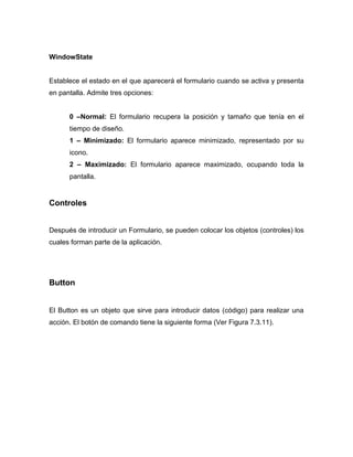 WindowState


Establece el estado en el que aparecerá el formulario cuando se activa y presenta
en pantalla. Admite tres opciones:


      0 –Normal: El formulario recupera la posición y tamaño que tenía en el
      tiempo de diseño.
      1 – Minimizado: El formulario aparece minimizado, representado por su
      icono.
      2 – Maximizado: El formulario aparece maximizado, ocupando toda la
      pantalla.


Controles


Después de introducir un Formulario, se pueden colocar los objetos (controles) los
cuales forman parte de la aplicación.




Button


El Button es un objeto que sirve para introducir datos (código) para realizar una
acción. El botón de comando tiene la siguiente forma (Ver Figura 7.3.11).
 