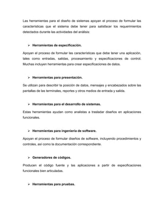 Las herramientas para el diseño de sistemas apoyan el proceso de formular las
características que el sistema debe tener para satisfacer los requerimientos
detectados durante las actividades del análisis:



    Herramientas de especificación.

Apoyan el proceso de formular las características que debe tener una aplicación,
tales como entradas, salidas, procesamiento y especificaciones de control.
Muchas incluyen herramientas para crear especificaciones de datos.



    Herramientas para presentación.

Se utilizan para describir la posición de datos, mensajes y encabezados sobre las
pantallas de las terminales, reportes y otros medios de entrada y salida.



    Herramientas para el desarrollo de sistemas.

Estas herramientas ayudan como analistas a trasladar diseños en aplicaciones
funcionales.



    Herramientas para ingeniería de software.

Apoyan el proceso de formular diseños de software, incluyendo procedimientos y
controles, así como la documentación correspondiente.



    Generadores de códigos.

Producen el código fuente y las aplicaciones a partir de especificaciones
funcionales bien articuladas.



    Herramientas para pruebas.
 