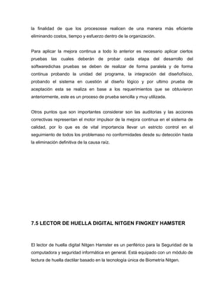la finalidad de que los procesosse realicen de una manera más eficiente
eliminando costos, tiempo y esfuerzo dentro de la organización.


Para aplicar la mejora continua a todo lo anterior es necesario aplicar ciertos
pruebas las cuales deberán de probar cada etapa del desarrollo del
softwaredichas pruebas se deben de realizar de forma paralela y de forma
continua probando la unidad del programa, la integración del diseñofísico,
probando el sistema en cuestión al diseño lógico y por ultimo prueba de
aceptación esta se realiza en base a los requerimientos que se obtuvieron
anteriormente, este es un proceso de prueba sencilla y muy utilizada.


Otros puntos que son importantes considerar son las auditorias y las acciones
correctivas representan el motor impulsor de la mejora continua en el sistema de
calidad, por lo que es de vital importancia llevar un estricto control en el
seguimiento de todos los problemaso no conformidades desde su detección hasta
la eliminación definitiva de la causa raíz.




7.5 LECTOR DE HUELLA DIGITAL NITGEN FINGKEY HAMSTER



El lector de huella digital Nitgen Hamster es un periférico para la Seguridad de la
computadora y seguridad informática en general. Está equipado con un módulo de
lectura de huella dactilar basado en la tecnología única de Biometría Nitgen.
 