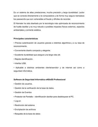 Es un sistema de altas prestaciones, mucha precisión y larga durabilidad. Lector
que se conecta directamente a la computadora y de forma muy segura reemplaza
los passwords que son vulnerables al fraude y difíciles de recordar.

El Hamster ha sido diseñado por la tecnología más optimizada de reconocimiento
de huella dactilar y es muy robusto a posibles impactos físicos externos, aspectos
ambientales y corriente estática.



Principales características

• Precisa autenticación de usuarios gracias a distintos algoritmos y a su tasa de
reconocimiento.

• Conveniente diseño compacto y elegante.

• Excelente durabilidad que asegura una larga vida útil.

• Rápida identificación.

• Interfaz USB.

• Aplicable a distintos ambientes cliente/servidor y de internet así como a
seguridad informática.



Software de Seguridad Informática eNDeSS Professional

• Gestión de usuarios.

• Gestión de la verificación de la base de datos.

• Gestión de Eventos

• Protector de Pantalla – identificación dactilar para desbloquear el PC.

• Log-on

• Restricción del sistema

• Encriptación de archivos

• Respaldo de la base de datos
 