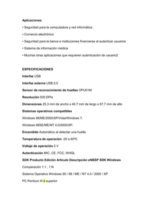 Aplicaciones

• Seguridad para la computadora y red informática

• Comercio electrónico

• Seguridad para la banca e instituciones financieras al autenticar usuarios

• Sistema de información médica

• Muchas otras aplicaciones que requieren autenticación de usuario2



ESPECIFICACIONES

Interfaz USB

Interfaz externa USB 2.0

Sensor de reconocimiento de huellas OPU01M

Resolución 500 DPIs

Dimensiones 25.3 mm de ancho x 40.7 mm de largo x 67.7 mm de alto

Sistemas operativos compatibles

Windows 98/ME/2000/XP/Vista/Windows 7.

Windows 98SE/ME/NT 4.0/2000/XP.

Encendido Automático al detectar una huella

Temperatura de operación -20 a 60ºC

Voltaje de operación 5 V

Autenticación MIC, CE, FCC, WHQL

SDK Producto Edición Artículo Descripción eNBSP SDK Windows

Comparación 1:1 , 1:N

Sistema Operativo Windows 95 / 98 / ME / NT 4.0 / 2000 / XP

PC Pentium III ó superior
 