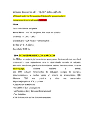 Lenguage de desarrollo VC++, VB, ASP, Delphi, .NET, etc.

eNSearch Motor de Comparación 1:N (tamaño grande/mediano:

requiere una licencia adicional)justificado

Linux

CPU Intel Pentium o superior

Kernel Kernel Linux 2.6 ó superior, Red Hat 9.0 ó superior

USB USB 1.1 OHCI / UHCI

Dispositivo NITGEN Fingkey Hamster (USB)

Devtool QT 3.1.1. (Demo)

Compilador GCC 3.x


SDK.ACOMODAR RENGLON MARCADO
Un SDK es un conjunto de herramientas y programas de desarrollo que permite al
programador crear aplicaciones para un determinado paquete de software,
estructura de software, plataforma de hardware, sistema de computadora, consulta
devideojuego,             sistema             operativo                 o           similar.
Los     SDK   incluyen    herramientas   de        debugger,      códigos    de   ejemplos,
documentaciones,     y    muchas    veces     un       entorno    de   programación    IDE.
Algunos       SDK        son     gratuitos         y      otros        son    comerciales.
Algunos ejemplos de SDK populares
•Direct XSDK de Microsoft
•Java SDK de Sun Microsystems
•Net Yaroze de Sony Computer Entertainment
•Flex de Adobe
• The Eclipse SDK de The Eclipse Foundation
 