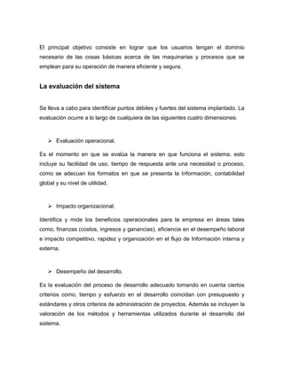 El principal objetivo consiste en lograr que los usuarios tengan el dominio
necesario de las cosas básicas acerca de las maquinarias y procesos que se
emplean para su operación de manera eficiente y segura.


La evaluación del sistema


Se lleva a cabo para identificar puntos débiles y fuertes del sistema implantado. La
evaluación ocurre a lo largo de cualquiera de las siguientes cuatro dimensiones:



    Evaluación operacional.

Es el momento en que se evalúa la manera en que funciona el sistema, esto
incluye su facilidad de uso, tiempo de respuesta ante una necesidad o proceso,
como se adecuan los formatos en que se presenta la Información, contabilidad
global y su nivel de utilidad.



    Impacto organizacional.

Identifica y mide los beneficios operacionales para la empresa en áreas tales
como, finanzas (costos, ingresos y ganancias), eficiencia en el desempeño laboral
e impacto competitivo, rapidez y organización en el flujo de Información interna y
externa.



    Desempeño del desarrollo.

Es la evaluación del proceso de desarrollo adecuado tomando en cuenta ciertos
criterios como, tiempo y esfuerzo en el desarrollo coincidan con presupuesto y
estándares y otros criterios de administración de proyectos. Además se incluyen la
valoración de los métodos y herramientas utilizados durante el desarrollo del
sistema.
 