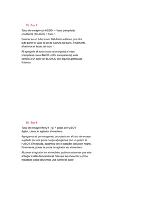 C) Exp 3

Tubo de ensayo con H2SO4 + Vaso presipitado
con BaCl2 (30-40ml) + Tubo 1.

Colocar en un tubo la sol. Del Acido sulfúrico, por otro
lado poner el vaso la sol de Cloruro de Bario. Finalmente
añadimos el ácido del tubo 1.

Al agregarle el acido (color anaranjado) al vaso
precipitado con el BaCl2 (color transparente), este
cambio a un color un BLANCO con algunas partículas
flotando.




    D) Exp 4

Tubo de ensayo KMnO4 (1g) + gotas de H2SO4
Agitar, Llevar el agitador al mechero.

Agregamos el permanganato de potasio en el tubo de ensayo
sujetado por una pinza, luego agregamos con un gotero el
H2SO4. Enseguida, agitamos con el agitador (solución negra).
Finalmente, pones la punta de agitador en el mechero.

Al poner el agitador en el mechero pudimos observar que este
al llegar a altas temperaturas hizo que se enciendo y como
resultado luego obtuvimos una fuente de calor.
 