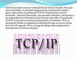  Internet permite conectar ordenadores de todo el mundo. Para que
  esto sea posible, es necesario disponer de un protocolo común y
  único, que recibe el nombre de TCP/IP (Transmisión Control
  Protocolo / Internet Protocolo), que permite entender e interpretar a
  los ordenadores la información que circula entre ellos. El protocolo
  TCP/IP se trata de un sistema de protocolos. El primero, TCP, se
  encarga de dividir en paquetes la información que se envía a través
  de la red. El segundo, IP, se encarga de dirigir adecuadamente la
  información a través de internet.
 