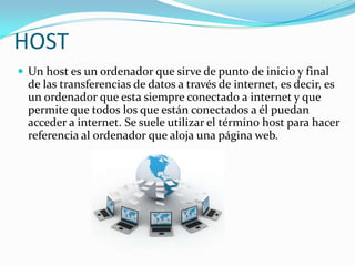 HOST
 Un host es un ordenador que sirve de punto de inicio y final
  de las transferencias de datos a través de internet, es decir, es
  un ordenador que esta siempre conectado a internet y que
  permite que todos los que están conectados a él puedan
  acceder a internet. Se suele utilizar el término host para hacer
  referencia al ordenador que aloja una página web.
 