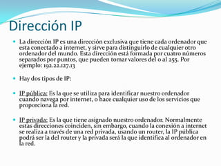 Dirección IP
 La dirección IP es una dirección exclusiva que tiene cada ordenador que
  esta conectado a internet, y sirve para distinguirlo de cualquier otro
  ordenador del mundo. Esta dirección está formada por cuatro números
  separados por puntos, que pueden tomar valores del 0 al 255. Por
  ejemplo: 192.22.127.13

 Hay dos tipos de IP:

 IP pública: Es la que se utiliza para identificar nuestro ordenador
  cuando navega por internet, o hace cualquier uso de los servicios que
  proporciona la red.

 IP privada: Es la que tiene asignado nuestro ordenador. Normalmente
  estas direcciones coinciden, sin embargo, cuando la conexión a internet
  se realiza a través de una red privada, usando un router, la IP pública
  podrá ser la del router y la privada será la que identifica al ordenador en
  la red.
 