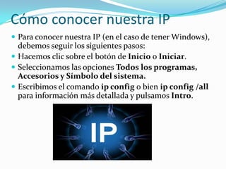 Cómo conocer nuestra IP
 Para conocer nuestra IP (en el caso de tener Windows),
  debemos seguir los siguientes pasos:
 Hacemos clic sobre el botón de Inicio o Iniciar.
 Seleccionamos las opciones Todos los programas,
  Accesorios y Símbolo del sistema.
 Escribimos el comando ip config o bien ip config /all
  para información más detallada y pulsamos Intro.
 