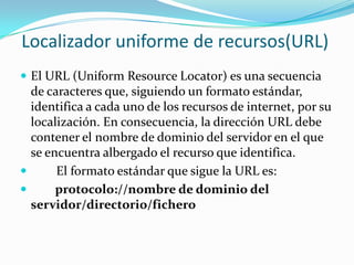 Localizador uniforme de recursos(URL)
 El URL (Uniform Resource Locator) es una secuencia
  de caracteres que, siguiendo un formato estándar,
  identifica a cada uno de los recursos de internet, por su
  localización. En consecuencia, la dirección URL debe
  contener el nombre de dominio del servidor en el que
  se encuentra albergado el recurso que identifica.
      El formato estándar que sigue la URL es:
      protocolo://nombre de dominio del
  servidor/directorio/fichero
 