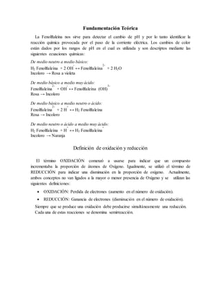 Fundamentación Teórica 
La Fenolftaleína nos sirve para detectar el cambio de pH y por lo tanto identificar la reacción química provocada por el paso de la corriente eléctrica. Los cambios de color están dados por los rangos de pH en el cual es utilizada y son descriptos mediante las siguientes ecuaciones químicas: 
De medio neutro a medio básico: H2 Fenolftaleína + 2 OH- ↔ Fenolftaleína2- + 2 H2O Incoloro → Rosa a violeta 
De medio básico a medio muy ácido: Fenolftaleína2- + OH- ↔ Fenolftaleína (OH) 3- Rosa → Incoloro 
De medio básico a medio neutro o ácido: Fenolftaleína2- + 2 H+ ↔ H2 Fenolftaleína Rosa → Incoloro 
De medio neutro o ácido a medio muy ácido: H2 Fenolftaleína + H+ ↔ H3 Fenolftaleína+ Incoloro → Naranja 
Definición de oxidación y reducción 
El término OXIDACIÓN comenzó a usarse para indicar que un compuesto incrementaba la proporción de átomos de Oxígeno. Igualmente, se utilizó el término de REDUCCIÓN para indicar una disminución en la proporción de oxígeno. Actualmente, ambos conceptos no van ligados a la mayor o menor presencia de Oxígeno y se utilizan las siguientes definiciones: 
 OXIDACIÓN: Perdida de electrones (aumento en el número de oxidación). 
 REDUCCIÓN: Ganancia de electrones (disminución en el número de oxidación). 
Siempre que se produce una oxidación debe producirse simultáneamente una reducción. 
Cada una de estas reacciones se denomina semirreacción. 
 