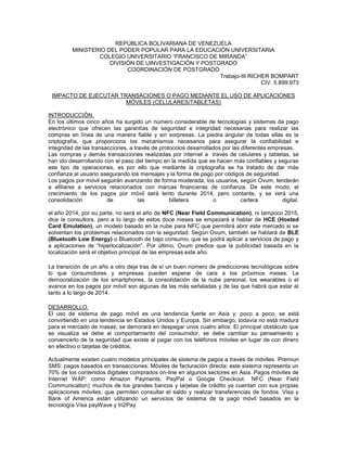 REPÚBLICA BOLIVARIANA DE VENEZUELA
MINISTERIO DEL PODER POPULAR PARA LA EDUCACIÓN UNIVERSITARIA
COLEGIO UNIVERSITARIO “FRANCISCO DE MIRANDA”
DIVISIÓN DE UINVESTIGACIÓN Y POSTGRADO
COORDINACIÓN DE POSTGRADO
Trabajo-III RICHER BOMPART
CIV. 5.899.973
IMPACTO DE EJECUTAR TRANSACIONES O PAGO MEDIANTE EL USO DE APLICACIONES
MÓVILES (CELULARES/TABLETAS)
INTRODUCCIÓN.
En los últimos cinco años ha surgido un número considerable de tecnologías y sistemas de pago
electrónico que ofrecen las garantías de seguridad e integridad necesarias para realizar las
compras en línea de una manera fiable y sin sorpresas. La piedra angular de todas ellas es la
criptografía, que proporciona los mecanismos necesarios para asegurar la confiabilidad e
integridad de las transacciones, a través de protocolos desarrollados por las diferentes empresas.
Las compras y demás transacciones realizadas por internet a través de celulares y tabletas, se
han ido desarrollando con el paso del tiempo en la medida que se hacen más confiables y seguras
ese tipo de operaciones, es por ello que mediante la criptografía se ha tratado de dar más
confianza al usuario asegurando los mensajes y la forma de pago por códigos de seguridad.
Los pagos por móvil seguirán avanzando de forma moderada, los usuarios, según Ovum, tenderán
a afiliarse a servicios relacionados con marcas financieras de confianza. De este modo, el
crecimiento de los pagos por móvil será lento durante 2014, pero contante, y se verá una
consolidación de las billetera o cartera digital.
el año 2014, por su parte, no será el año de NFC (Near Field Communication), ni tampoco 2015,
dice la consultora, pero a lo largo de estos doce meses se empezará a hablar de HCE (Hosted
Card Emulation), un modelo basado en la nube para NFC que permitirá abrir este mercado si se
solventan los problemas relacionados con la seguridad. Según Ovum, también se hablará de BLE
(Bluetooth Low Energy) o Bluetooth de bajo consumo, que se podrá aplicar a servicios de pago y
a aplicaciones de “hiperlocalización”. Por último, Ovum predice que la publicidad basada en la
localización será el objetivo principal de las empresas este año.
La transición de un año a otro deja tras de sí un buen número de predicciones tecnológicas sobre
lo que consumidores y empresas pueden esperar de cara a los próximos meses. La
democratización de los smartphones, la consolidación de la nube personal, los wearables o el
avance en los pagos por móvil son algunas de las más señaladas y de las que habrá que estar al
tanto a lo largo de 2014.
DESARROLLO.
El uso de sistema de pago móvil es una tendencia fuerte en Asia y, poco a poco, se está
convirtiendo en una tendencia en Estados Unidos y Europa. Sin embargo, todavía no está madura
para el mercado de masas; se demorará en despegar unos cuatro años. El principal obstáculo que
se visualiza se debe al comportamiento del consumidor, se debe cambiar su pensamiento y
convencerlo de la seguridad que existe al pagar con los teléfonos móviles en lugar de con dinero
en efectivo o tarjetas de créditos.
Actualmente existen cuatro modelos principales de sistema de pagos a través de móviles. Premiun
SMS: pagos basados en transacciones. Móviles de facturación directa: este sistema representa un
70% de los contenidos digitales comprados on-line en algunos sectores en Asia. Pagos móviles de
Internet WAP: como Amazon Payments, PayPal o Google Checkout. NFC (Near Field
Communication): muchos de los grandes bancos y tarjetas de crédito ya cuentan con sus propias
aplicaciones móviles, que permiten consultar el saldo y realizar transferencias de fondos. Visa y
Bank of America están utilizando un servicios de sistema de la pago móvil basados en la
tecnología Visa payWave y In2Pay
 