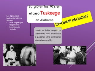 Surgió en los 70´s en
el caso Tuskeege
en Alabama
donde se había negado el
tratamiento con antibióticos
a personas afro américanas
infectadas con sífilis.
Los 3 principios
básicos del informe
Belmont
• en el respeto por
las personas
• beneficencia
• justicia
 