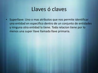 Llaves ó clavesSuperllave: Uno o mas atributos que nos permite identificar una entidad en especifico dentro de un conjunto de entidades y ninguna otra entidad la tiene. Toda relacion tiene por lo menos una super llave llamada llave primaria.