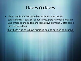 Llaves ó clavesLlave candidata: Son aquellos atributos que tienen características  para ser super llaves, pero hay dos o mas en una entidad; una se tomara como llave primaria y otra como llave secuendaria.El atributo que es la llave primaria en una entidad se subraya.