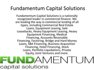 Fundamentum Capital Solutions Fundamentum Capital Solutions is a nationally recognized leader in commercial finance. We are leading the way in commercial lending of all types, including Commercial Real Estate Loans, Equipment Leasing, Sale Leasebacks, Heavy Equipment Leasing, Heavy Equipment Financing, Medical Financing, Accounts Receivable Financing, Factoring, Bridge and Hard Money Loans, SBA Financing, Business Acquisition Financing, Hotel Financing, Stock Loans, Portfolio Liquidations, Private Equity, Joint Ventures and more. 