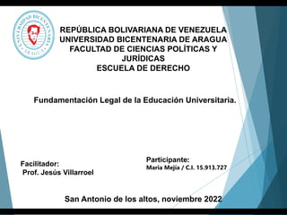 Participante:
Maria Mejía / C.I. 15.913.727
San Antonio de los altos, noviembre 2022
Facilitador:
Prof. Jesús Villarroel
REPÚBLICA BOLIVARIANA DE VENEZUELA
UNIVERSIDAD BICENTENARIA DE ARAGUA
FACULTAD DE CIENCIAS POLÍTICAS Y
JURÍDICAS
ESCUELA DE DERECHO
Fundamentación Legal de la Educación Universitaria.
 