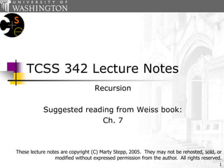 1
TCSS 342 Lecture Notes
Recursion
Suggested reading from Weiss book:
Ch. 7
These lecture notes are copyright (C) Marty Stepp, 2005. They may not be rehosted, sold, or
modified without expressed permission from the author. All rights reserved.
 