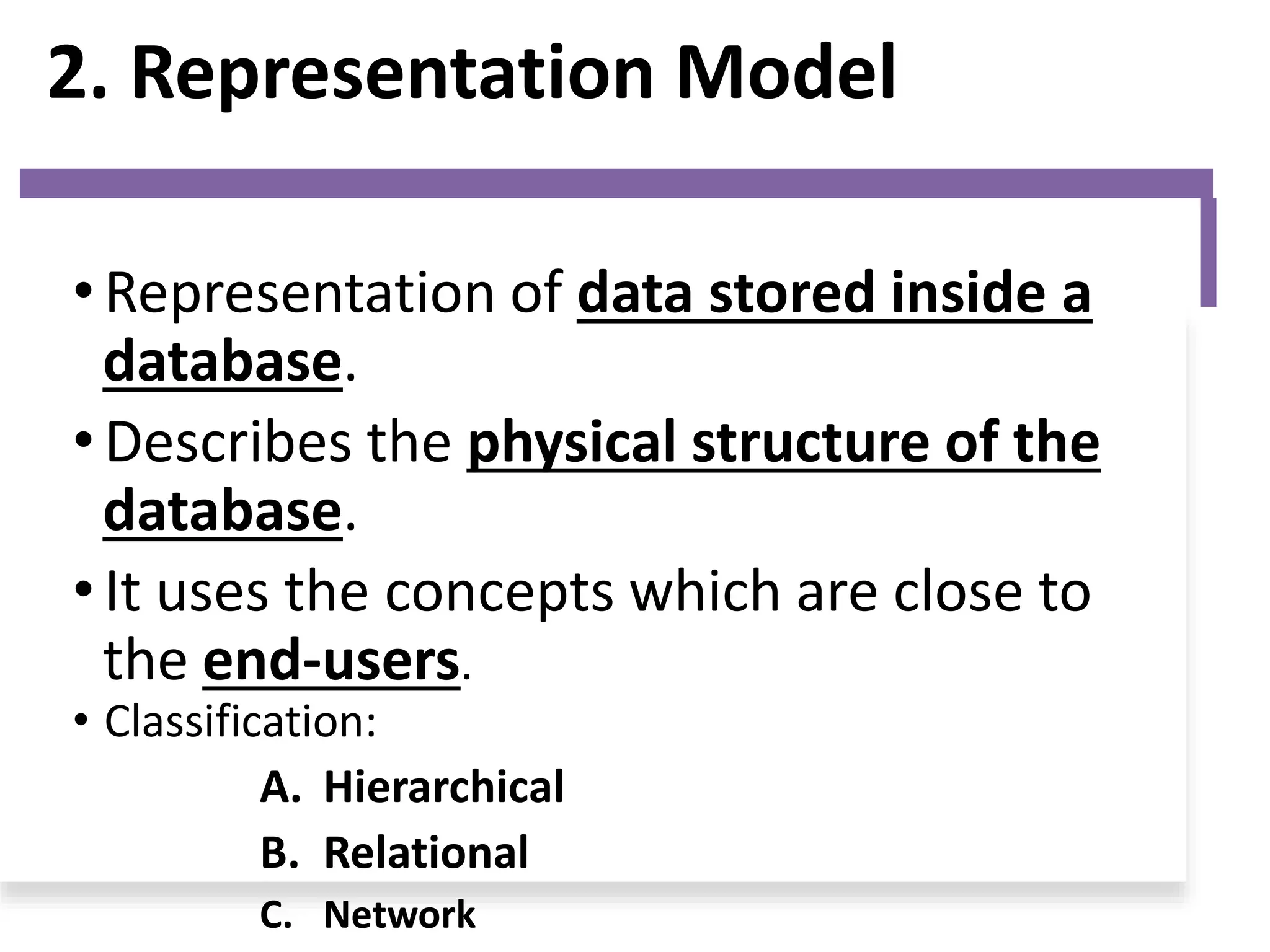 2. Representation Model
• Representation of data stored inside a
database.
• Describes the physical structure of the
database.
• It uses the concepts which are close to
the end-users.
• Classification:
A. Hierarchical
B. Relational
C. Network
 