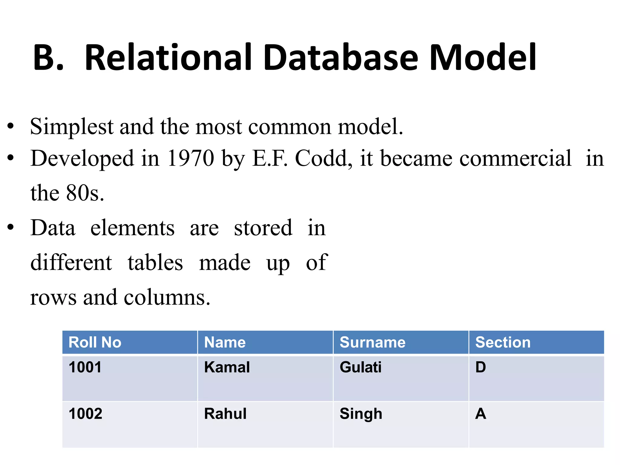B. Relational Database Model
• Simplest and the most common model.
• Developed in 1970 by E.F. Codd, it became commercial in
the 80s.
• Data elements are stored in
different tables made up of
rows and columns.
Roll No Name Surname Section
1001 Kamal Gulati D
1002 Rahul Singh A
 