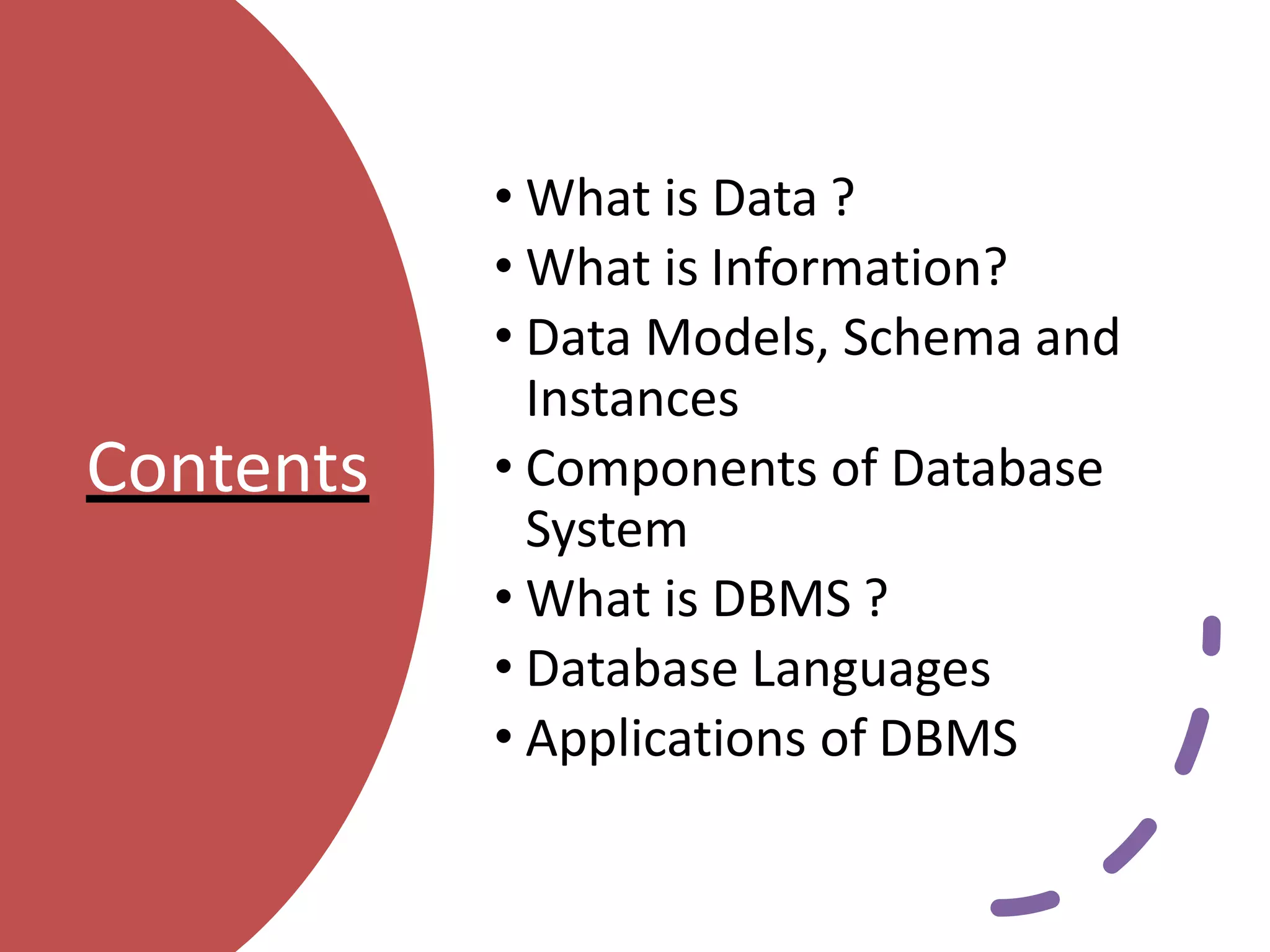 Contents
• What is Data ?
• What is Information?
• Data Models, Schema and
Instances
• Components of Database
System
• What is DBMS ?
• Database Languages
• Applications of DBMS
 