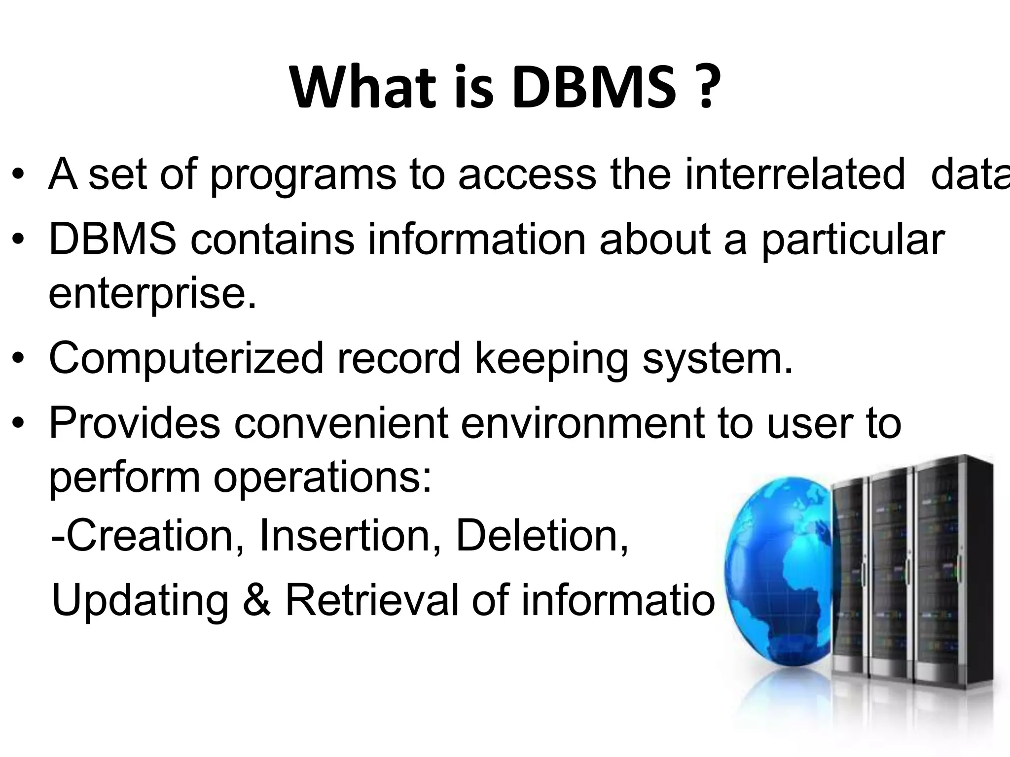 What is DBMS ?
• A set of programs to access the interrelated data
• DBMS contains information about a particular
enterprise.
• Computerized record keeping system.
• Provides convenient environment to user to
perform operations:
-Creation, Insertion, Deletion,
Updating & Retrieval of information.
 