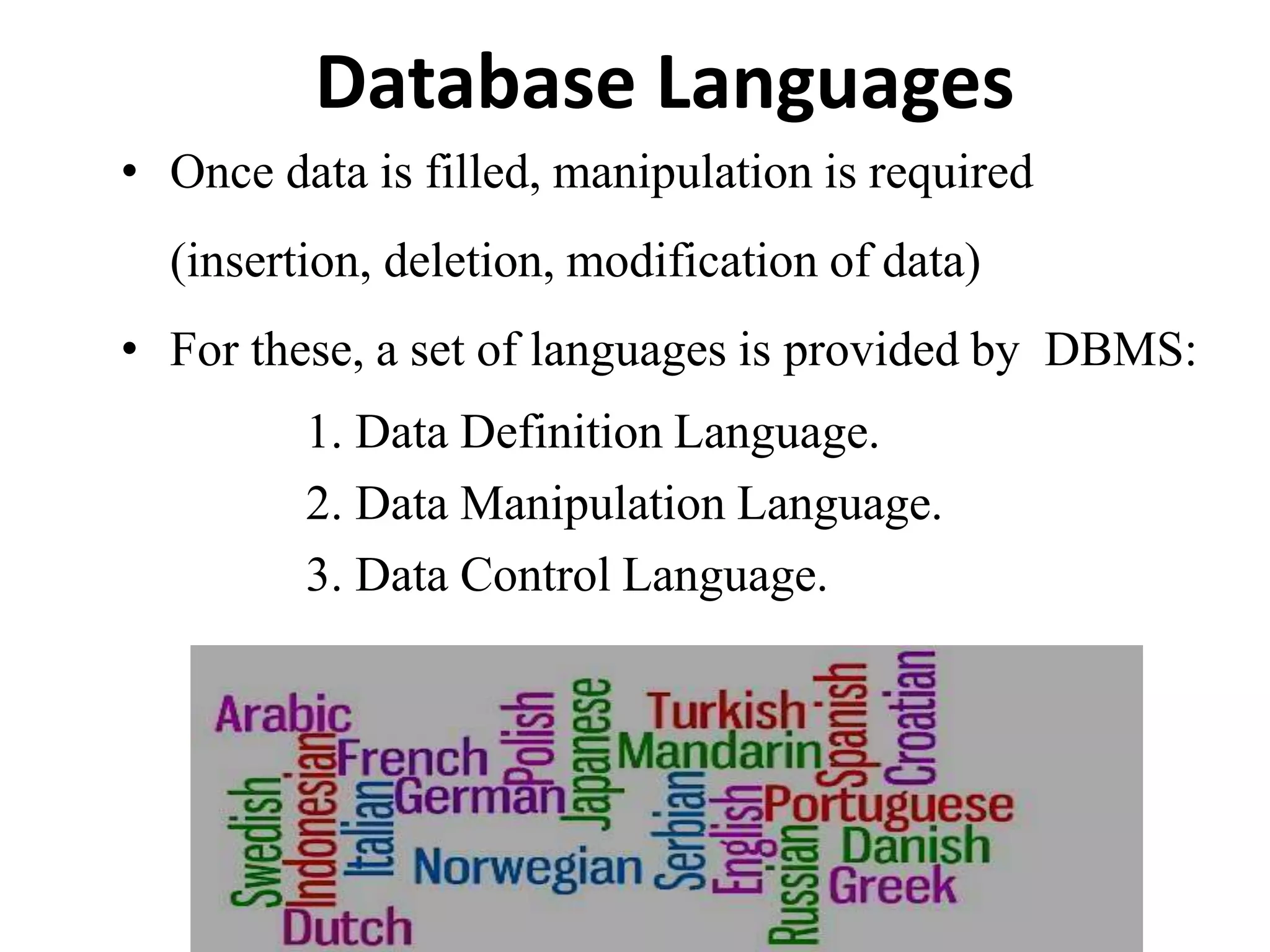 Database Languages
• Once data is filled, manipulation is required
(insertion, deletion, modification of data)
• For these, a set of languages is provided by DBMS:
1. Data Definition Language.
2. Data Manipulation Language.
3. Data Control Language.
 